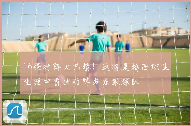 16强对阵大巴黎！这将是梅西职业生涯中首次对阵老东家球队