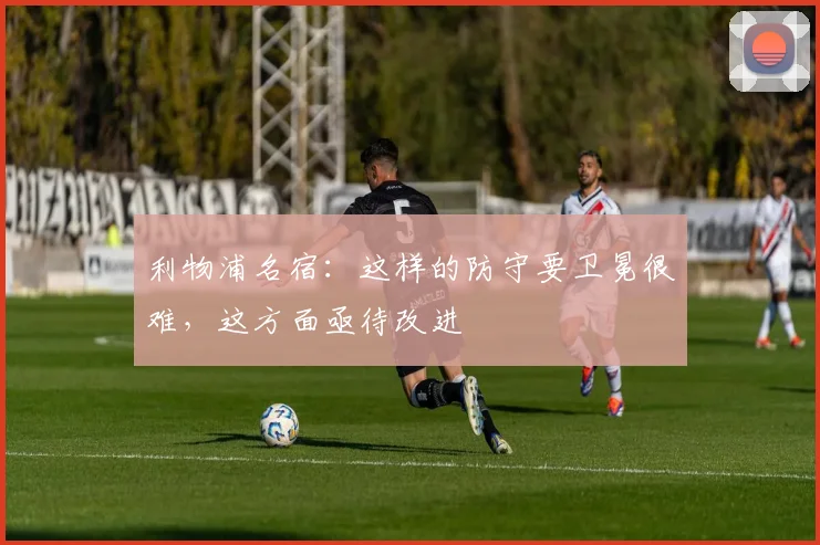 利物浦名宿：这样的防守要卫冕很难，这方面亟待改进